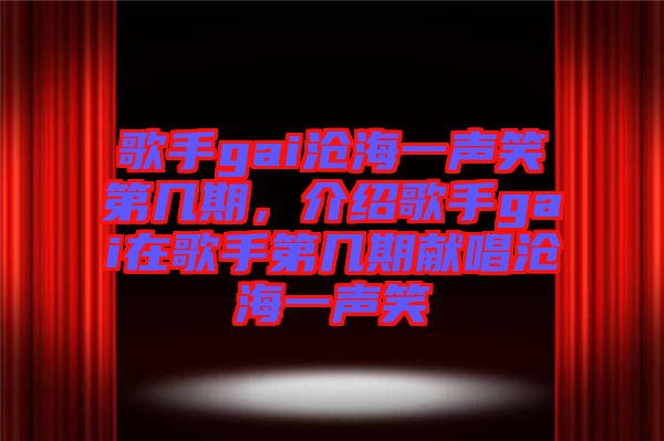 歌手gai滄海一聲笑第幾期，介紹歌手gai在歌手第幾期獻唱滄海一聲笑