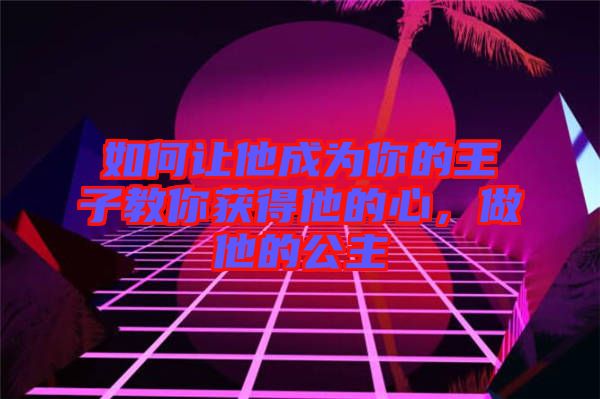 如何讓他成為你的王子教你獲得他的心，做他的公主