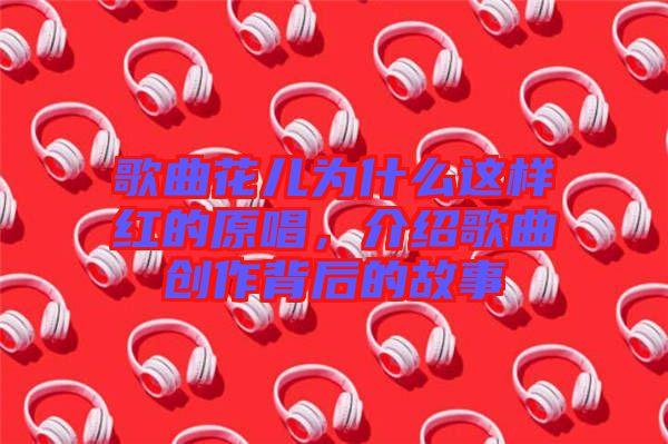 歌曲花兒為什么這樣紅的原唱，介紹歌曲創(chuàng)作背后的故事