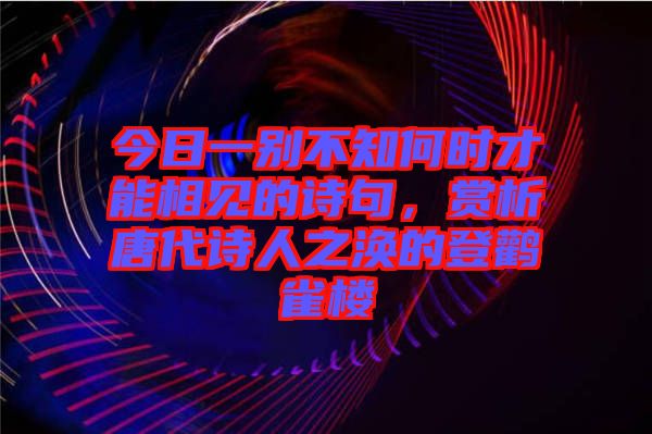 今日一別不知何時才能相見的詩句，賞析唐代詩人之渙的登鸛雀樓