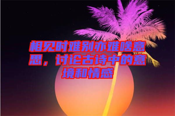 相見時(shí)難別亦難啥意思，討論古詩(shī)中的意境和情感