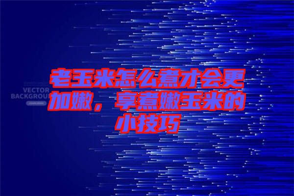 老玉米怎么煮才會更加嫩，享煮嫩玉米的小技巧