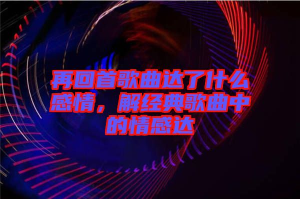 再回首歌曲達了什么感情，解經典歌曲中的情感達