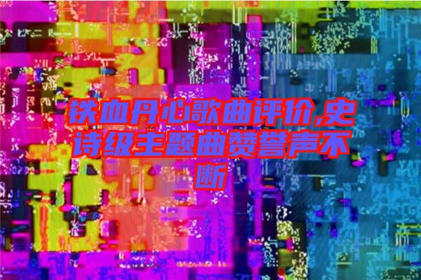 鐵血丹心歌曲評價,史詩級主題曲贊譽聲不斷