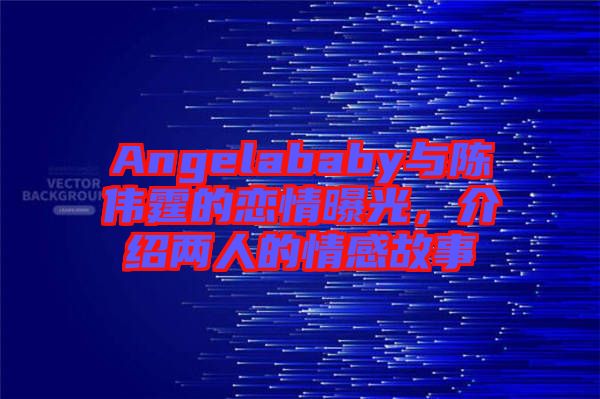 Angelababy與陳偉霆的戀情曝光，介紹兩人的情感故事