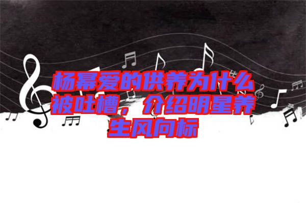 楊冪愛的供養(yǎng)為什么被吐槽，介紹明星養(yǎng)生風(fēng)向標(biāo)