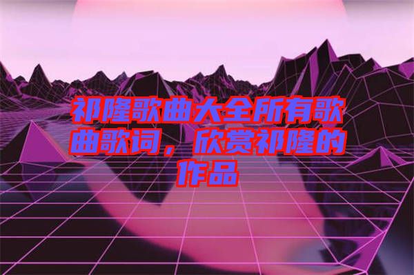 祁隆歌曲大全所有歌曲歌詞，欣賞祁隆的作品