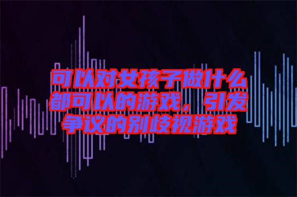 可以對女孩子做什么都可以的游戲，引發爭議的別歧視游戲