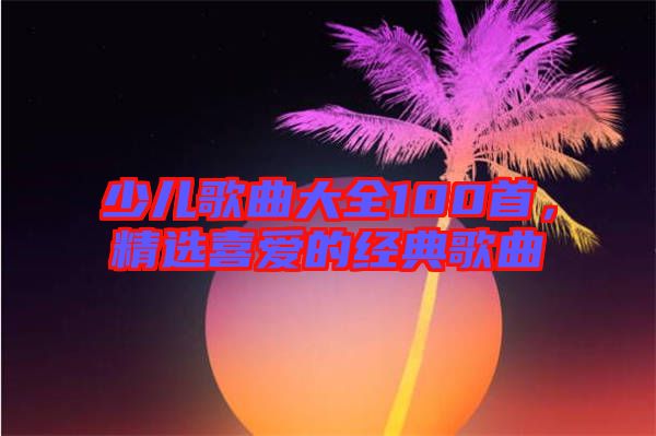 少兒歌曲大全100首，精選喜愛的經典歌曲