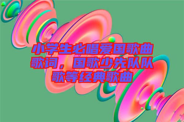 小學(xué)生必唱愛國歌曲歌詞，國歌少先隊隊歌等經(jīng)典歌曲