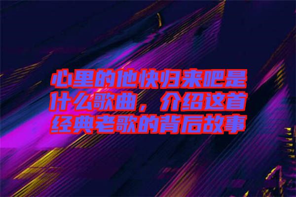 心里的他快歸來吧是什么歌曲，介紹這首經典老歌的背后故事