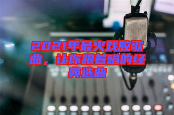 2021年最火戲腔歌曲，讓你跟著唱的經(jīng)典選曲