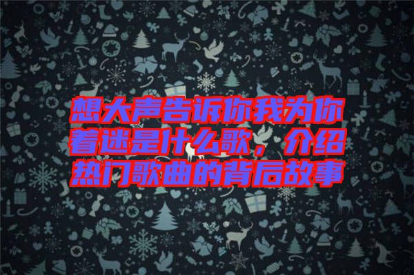 想大聲告訴你我為你著迷是什么歌，介紹熱門歌曲的背后故事