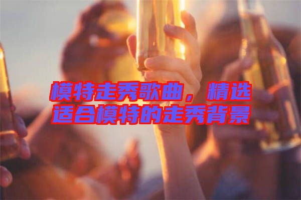 模特走秀歌曲，精選適合模特的走秀背景