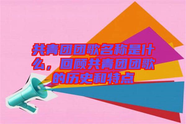 共青團團歌名稱是什么，回顧共青團團歌的歷史和特點