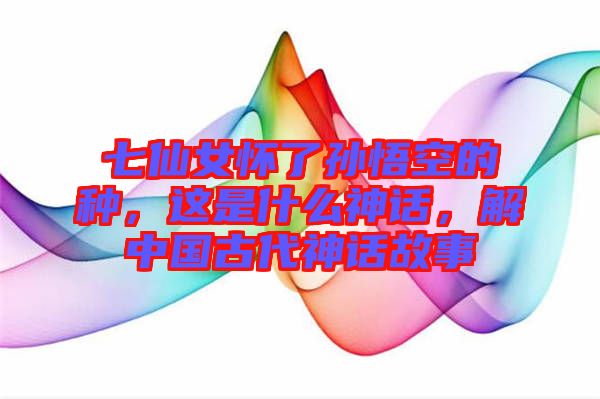 七仙女懷了孫悟空的種，這是什么神話，解中國古代神話故事