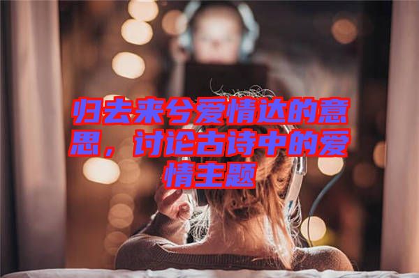 歸去來兮愛情達的意思，討論古詩中的愛情主題