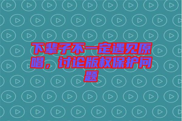 下輩子不一定遇見原唱，討論版權保護問題