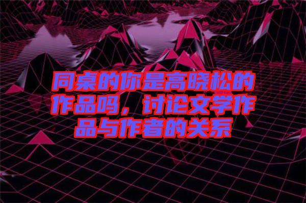 同桌的你是高曉松的作品嗎，討論文學作品與作者的關系