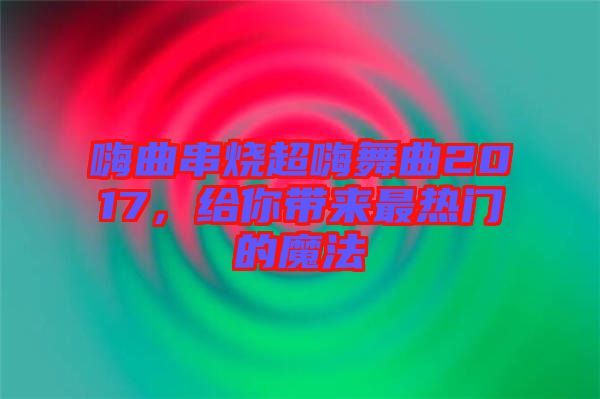 嗨曲串燒超嗨舞曲2017，給你帶來最熱門的魔法