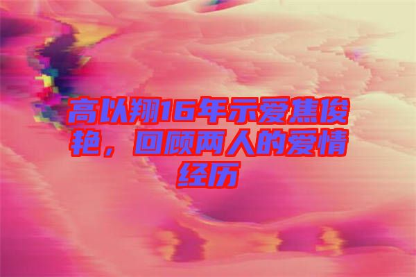 高以翔16年示愛焦俊艷，回顧兩人的愛情經(jīng)歷