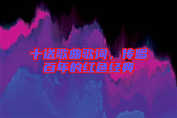 十送歌曲歌詞，傳唱百年的紅色經典