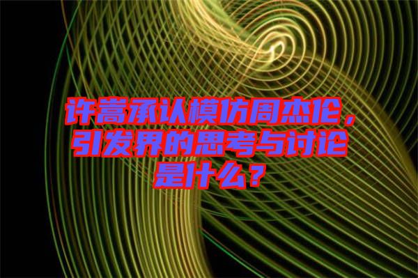 許嵩承認模仿周杰倫，引發(fā)界的思考與討論是什么？