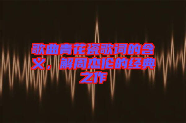 歌曲青花瓷歌詞的含義，解周杰倫的經典之作