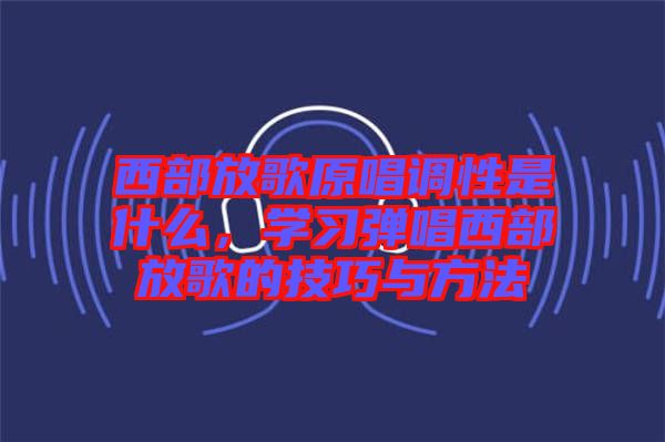 西部放歌原唱調性是什么，學習彈唱西部放歌的技巧與方法