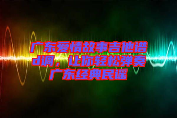 廣東愛情故事吉他譜d調，讓你輕松彈奏廣東經典民謠