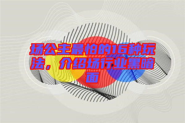 場公主最怕的16種玩法，介紹場行業(yè)黑暗面