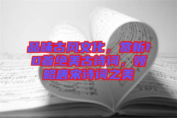 品味古風文化，賞析10首絕美古詩詞，領略唐宋詩詞之美