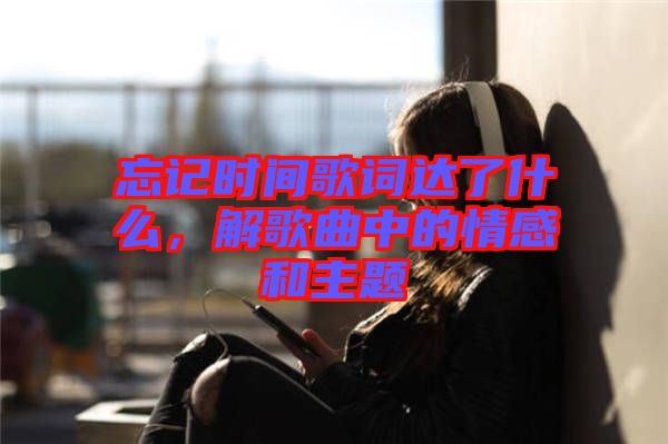 忘記時間歌詞達了什么，解歌曲中的情感和主題