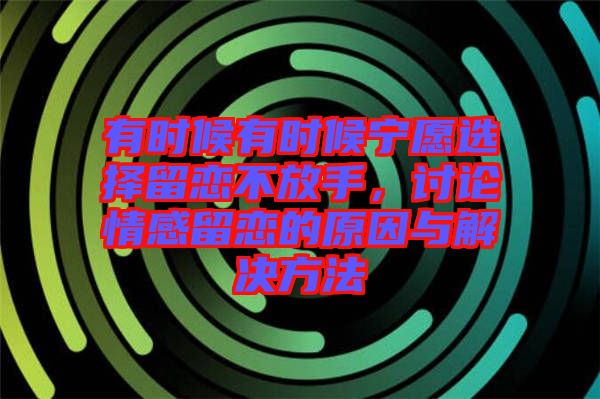 有時候有時候寧愿選擇留戀不放手，討論情感留戀的原因與解決方法