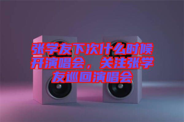 張學友下次什么時候開演唱會，關注張學友巡回演唱會