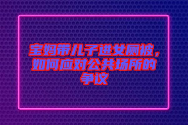 寶媽帶兒子進女廁被，如何應對公共場所的爭議