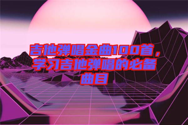 吉他彈唱金曲100首，學(xué)習(xí)吉他彈唱的必備曲目