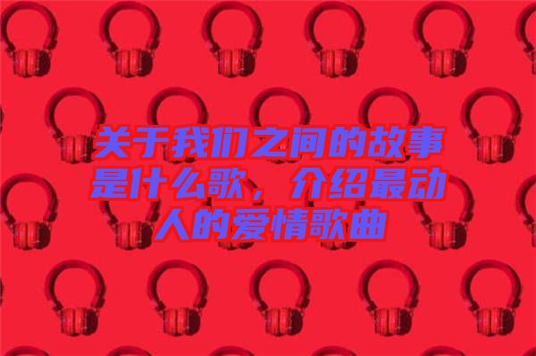 關于我們之間的故事是什么歌，介紹最動人的愛情歌曲