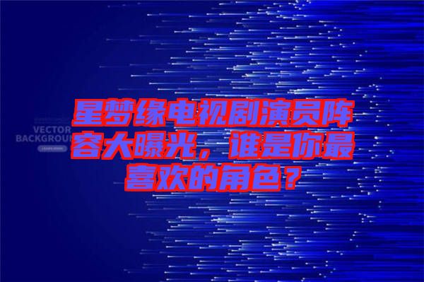 星夢緣電視劇演員陣容大曝光，誰是你最喜歡的角色？