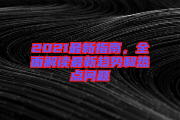 2021最新指南，全面解讀最新趨勢和熱點(diǎn)問題