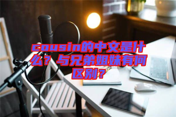 cousin的中文是什么？與兄弟姐妹有何區別？