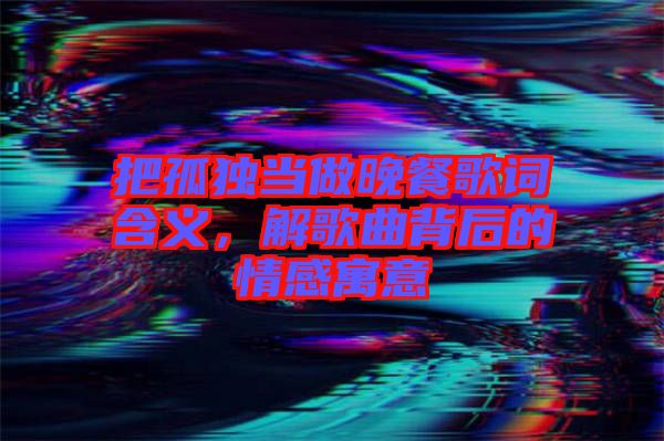 把孤獨當做晚餐歌詞含義，解歌曲背后的情感寓意