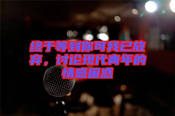 終于等到你可我已放棄，討論現(xiàn)代青年的情感困惑