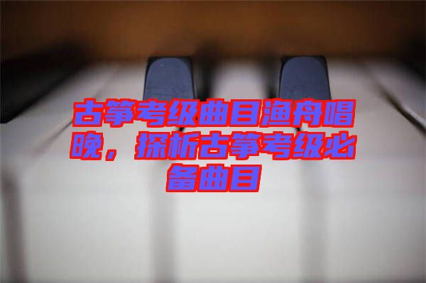 古箏考級(jí)曲目漁舟唱晚，探析古箏考級(jí)必備曲目