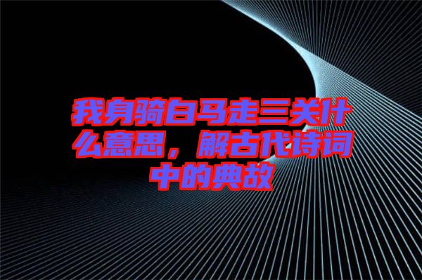 我身騎白馬走三關什么意思，解古代詩詞中的典故