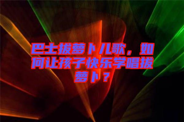 巴士拔蘿卜兒歌，如何讓孩子快樂學(xué)唱拔蘿卜？