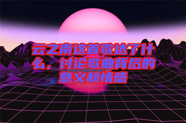 云之南這首歌達了什么，討論歌曲背后的意義和情感