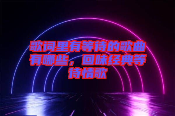 歌詞里有等待的歌曲有哪些，回味經典等待情歌