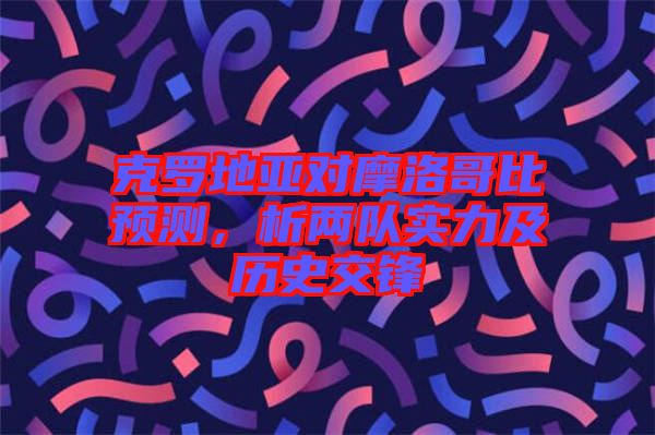 克羅地亞對摩洛哥比預測，析兩隊實力及歷史交鋒