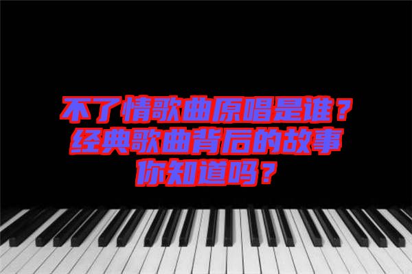 不了情歌曲原唱是誰？經典歌曲背后的故事你知道嗎？